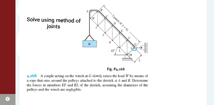 10
5 panels e L= SL
Solve using method of
joints
W
45/L
Fig. P4.168
4.168 A couple acting on the winch at G slowly raises the load W by means of
a rope that runs around the pulleys attached to the derrick at A and B. Determine
the forces in members EF and KL of the derrick, assuming the diamcters of the
pulleys and the winch are negligible.
