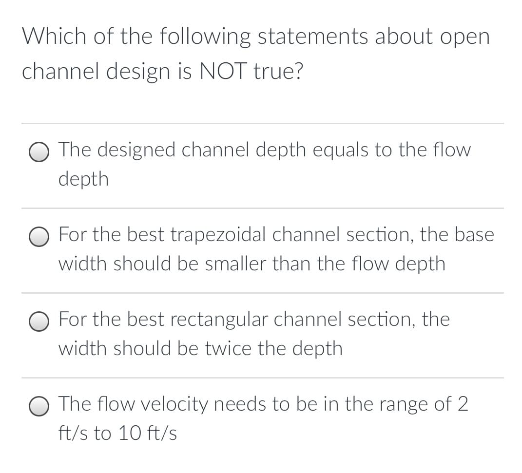 Which of the following statements about open
channel design is NOT true?
The designed channel depth equals to the flow
depth
O For the best trapezoidal channel section, the base
width should be smaller than the flow depth
For the best rectangular channel section, the
width should be twice the depth
The flow velocity needs to be in the range of 2
ft/s to 10 ft/s