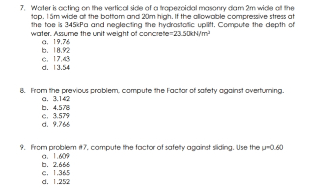 7. Water is acting on the vertical side of a trapezoidal masonry dam 2m wide at the
top, 15m wide at the bottom and 20m high. If the allowable compressive stress at
the toe is 345kPa and neglecting the hydrostatic uplift. Compute the depth of
water. Assume the unit weight of concrete=23.50kN/m³
a. 19.76
b. 18.92
c. 17.43
d. 13.54
8. From the previous problem, compute the Factor of safety against overturming.
a. 3.142
b. 4.578
с. 3.579
d. 9.766
9. From problem #7, compute the factor of safety against sliding. Use the p=0.60
a. 1.609
b. 2.666
c. 1.365
d. 1.252
