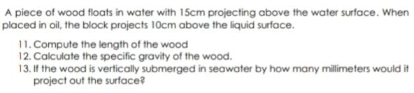 A piece of wood floats in water with 15cm projecting above the water surface. When
placed in oil, the block projects 10cm above the liquid surface.
11. Compute the length of the wood
12. Calculate the specific gravity of the wood.
13. If the wood is vertically submerged in seawater by how many millimeters would it
project out the surface?
