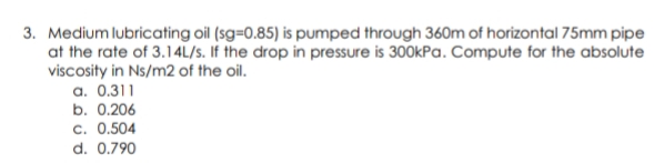 3. Medium lubricating oil (sg=0.85) is pumped through 360m of horizontal 75mm pipe
at the rate of 3.14L/S. If the drop in pressure is 300kPa. Compute for the absolute
viscosity in Ns/m2 of the oil.
a. 0.311
b. 0.206
c. 0.504
d. 0.790

