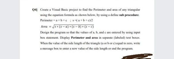 041 Create a Visual Basic project to find the Perimeter and area of any triangular
using the equation formula as shown below, by using a define sub procedure.
Perimeter - a+b+e s-(a+b+c)2
Area = 5- (s - a) • (s – b) • (s - c)
Design the program so that the values of a, b, and e are entered by using input
box statement. Display Perimeter and area in separate (labeled) text bhoxes.
When the value of the side length of the triangle (a or b or c) equal to zero, write
a message box to enter a new value of the side length or end the program.
