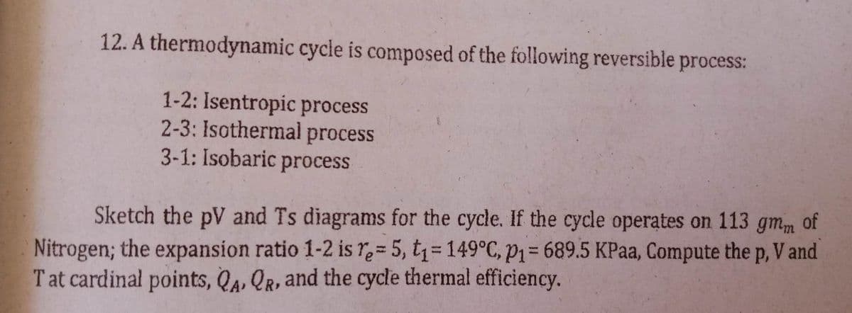 12. A thermodynamic cycle is composed of the following reversible process:
1-2: Isentropic process
2-3: Isothermal process
3-1: Isobaric process
Sketch the pV and Ts diagrams for the cycle. If the cycle operates on 113 gmm of
Nitrogen; the expansion ratio 1-2 is re- 5, t₁= 149°C, p1= 689.5 KPaa, Compute the p, V and
T at cardinal points, QA, QR, and the cycle thermal efficiency.