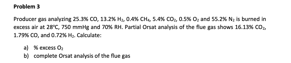 Problem 3
Producer gas analyzing 25.3% CO, 13.2% H₂, 0.4% CH4, 5.4% CO2, 0.5% O₂ and 55.2% N₂ is burned in
excess air at 28°C, 750 mmHg and 70% RH. Partial Orsat analysis of the flue gas shows 16.13% CO₂,
1.79% CO, and 0.72% H₂. Calculate:
a) % excess O₂
b) complete Orsat analysis of the flue gas