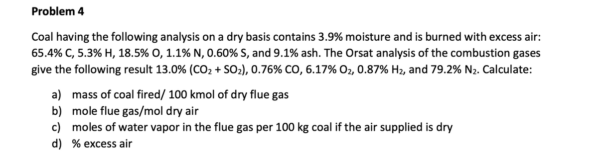 Problem 4
Coal having the following analysis on a dry basis contains 3.9% moisture and is burned with excess air:
65.4% C, 5.3% H, 18.5% O, 1.1% N, 0.60% S, and 9.1% ash. The Orsat analysis of the combustion gases
give the following result 13.0% (CO₂ + SO₂), 0.76% CO, 6.17% O₂, 0.87% H₂, and 79.2% N₂. Calculate:
a) mass of coal fired/ 100 kmol of dry flue gas
b)
mole flue gas/mol dry air
c) moles of water vapor in the flue gas per 100 kg coal if the air supplied is dry
d) % excess air