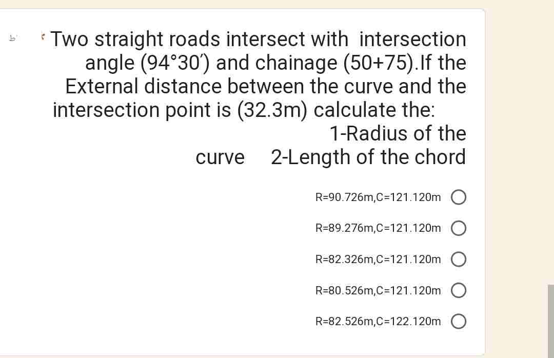 Two straight roads intersect with intersection
angle (94°30') and chainage (50+75). If the
External distance between the curve and the
intersection point is (32.3m) calculate the:
1-Radius of the
2-Length of the chord
curve
R=90.726m,C=121.120m
R=89.276m,C=121.120m
R=82.326m,C=121.120m
R=80.526m,C=121.120m
R-82.526m,C=122.120m