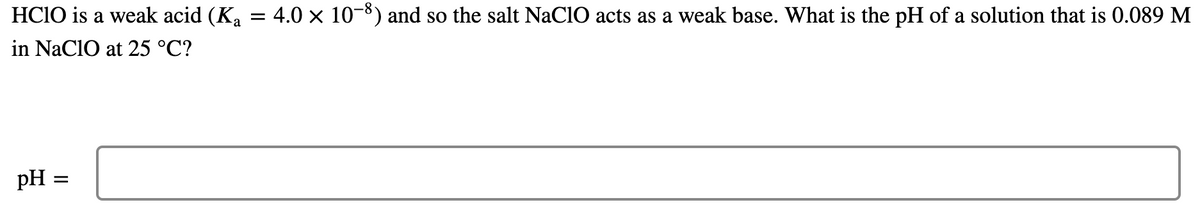 HCIO is a weak acid (Ka = 4.0 × 10-8) and so the salt NaCIO acts as a weak base. What is the pH of a solution that is 0.089 M
in NaCIO at 25 °C?
pH =

