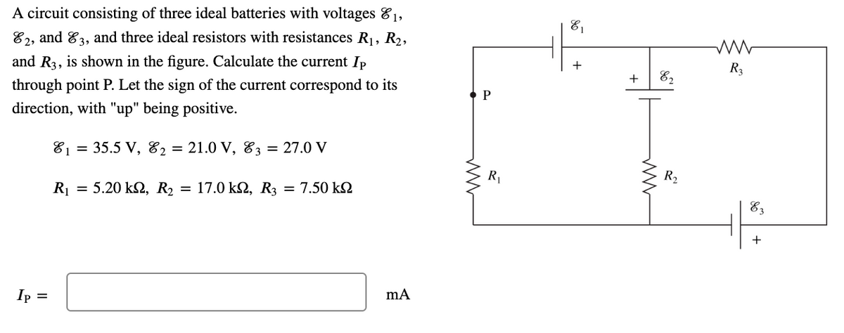 A circuit consisting of three ideal batteries with voltages &1,
81
82, and 83, and three ideal resistors with resistances R1, R2,
and R3, is shown in the figure. Calculate the current Ip
R3
+
E2
through point P. Let the sign of the current correspond to its
P
direction, with "up" being positive.
81 = 35.5 V, 82 = 21.0 V, E3
= 27.0 V
R
R2
R = 5.20 k2, R, = 17.0 k, R3 = 7.50 kN
E3
+
Ip =
