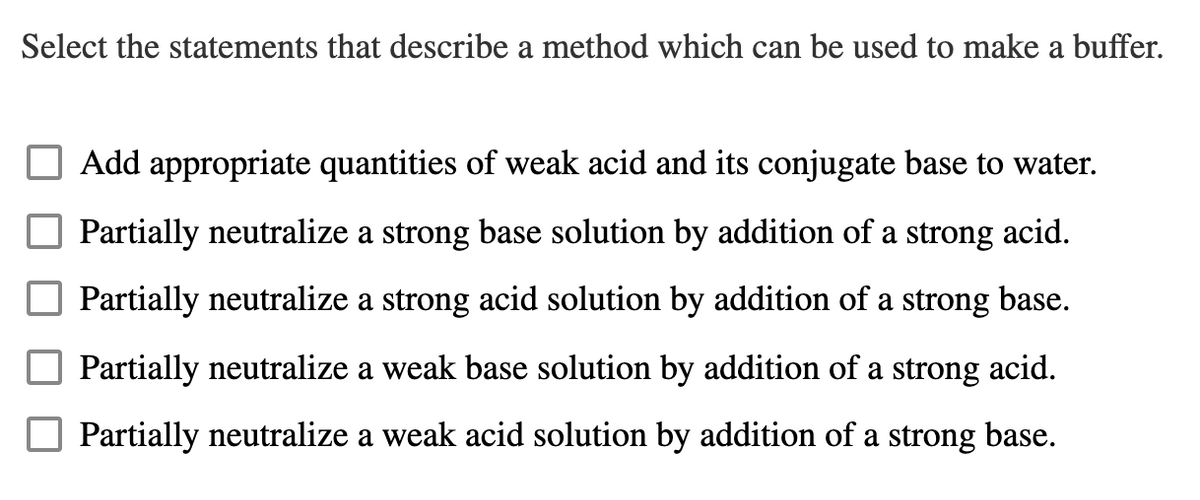 Select the statements that describe a method which can be used to make a buffer.
Add appropriate quantities of weak acid and its conjugate base to water.
Partially neutralize a strong base solution by addition of a strong acid.
Partially neutralize a strong acid solution by addition of a strong base.
Partially neutralize a weak base solution by addition of a strong acid.
Partially neutralize a weak acid solution by addition of a strong base.
