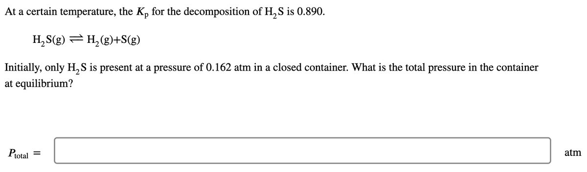 At a certain temperature, the Kp for the decomposition of H, S is 0.890.
H, S(g) = H, (g)+S(g)
Initially, only H, S is present at a pressure of 0.162 atm in a closed container. What is the total pressure in the container
at equilibrium?
Ptotal =
atm
