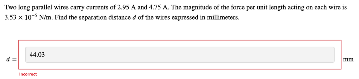 Two long parallel wires carry currents of 2.95 A and 4.75 A. The magnitude of the force per unit length acting on each wire is
3.53 x 10-5 N/m. Find the separation distance d of the wires expressed in millimeters.
44.03
d =
mm
Incorrect
