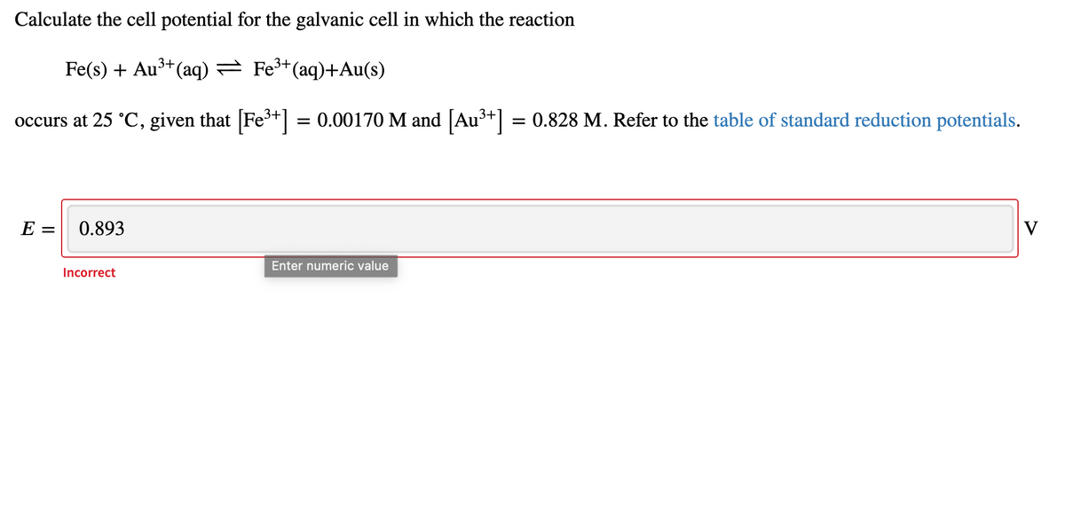 Calculate the cell potential for the galvanic cell in which the reaction
Fe(s) + Au3+(aq) = Fe3+(aq)+Au(s)
occurs at 25 °C, given that [Fe3+] = 0.00170 M and [Au³+]
= 0.828 M. Refer to the table of standard reduction potentials.
E =
0.893
V
Enter numeric value
Incorrect
