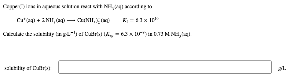 Copper(I) ions in aqueous solution react with NH, (aq) according to
Cu* (aq) + 2 NH, (aq) → Cu(NH, ) (aq)
K = 6.3 x 1010
Calculate the solubility (in g-L-!) of CuBr(s) (Ksp = 6.3 × 10-9) in 0.73 M NH, (aq).
solubility of CUB1(s):
g/L
