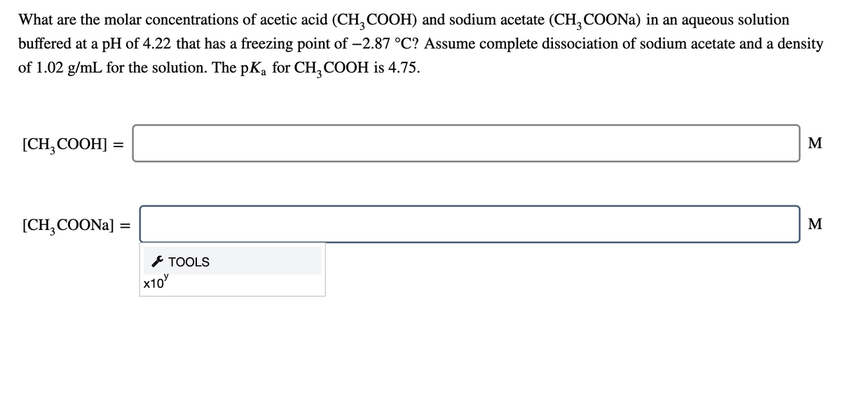 What are the molar concentrations of acetic acid (CH, COOH) and sodium acetate (CH,COONA) in an aqueous solution
buffered at a pH of 4.22 that has a freezing point of -2.87 °C? Assume complete dissociation of sodium acetate and a density
of 1.02 g/mL for the solution. The pKa for CH, COOH is 4.75.
[CH, COOH] =
M
[CH, COONA] =
M
* TOOLS
х10
