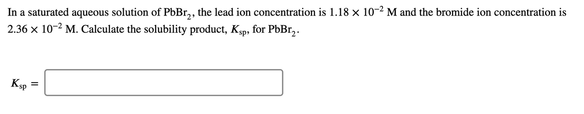 In a saturated aqueous solution of PbBr, , the lead ion concentration is 1.18 x 10-2 M and the bromide ion concentration is
2.36 x 10-2 M. Calculate the solubility product, Ksp, for PbBr,.
Ksp =
