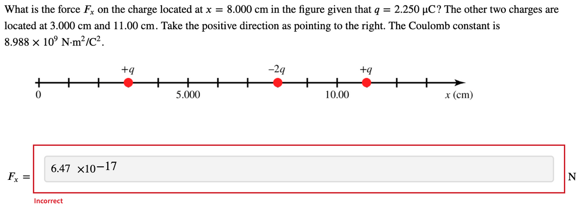 What is the force F, on the charge located at x = 8.000 cm in the figure given that q
= 2.250 µC? The other two charges are
located at 3.000 cm and 11.00 cm. Take the positive direction as pointing to the right. The Coulomb constant is
8.988 x 10° N-m²/C².
+q
-29
+q
5.000
10.00
x (ст)
6.47 x10-17
Fx
N
Incorrect
