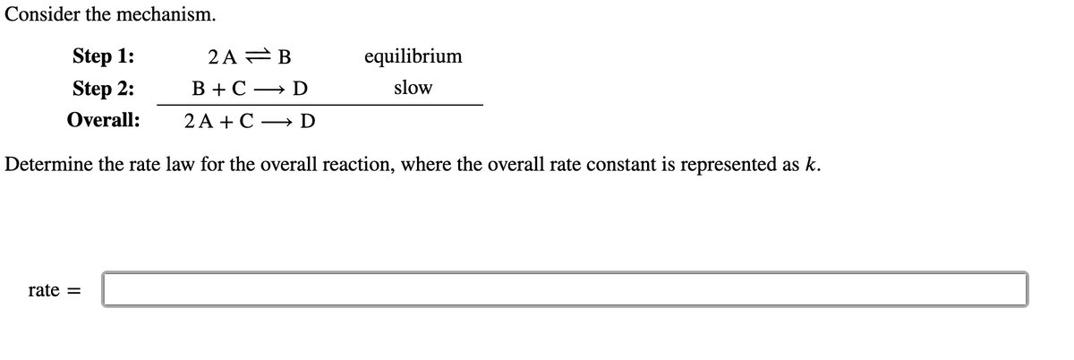 Consider the mechanism.
2 A = B
В +С — D
Step 1:
equilibrium
Step 2:
slow
Overall:
2A +С — D
Determine the rate law for the overall reaction, where the overall rate constant is represented as k.
rate =
