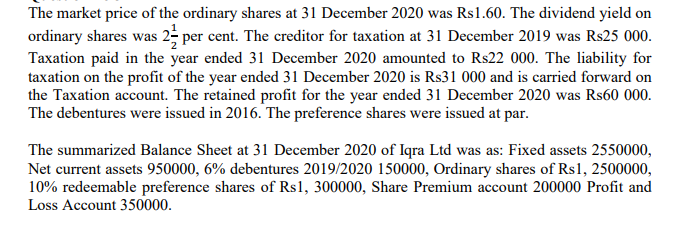 The market price of the ordinary shares at 31 December 2020 was Rs1.60. The dividend yield on
ordinary shares was 2; per cent. The creditor for taxation at 31 December 2019 was Rs25 000.
Taxation paid in the year ended 31 December 2020 amounted to Rs22 000. The liability for
taxation on the profit of the year ended 31 December 2020 is Rs31 000 and is carried forward on
the Taxation account. The retained profit for the year ended 31 December 2020 was Rs60 000.
The debentures were issued in 2016. The preference shares were issued at par.
The summarized Balance Sheet at 31 December 2020 of Iqra Ltd was as: Fixed assets 2550000,
Net current assets 950000, 6% debentures 2019/2020 150000, Ordinary shares of Rs1, 2500000,
10% redeemable preference shares of Rs1, 300000, Share Premium account 200000 Profit and
Loss Account 350000.
