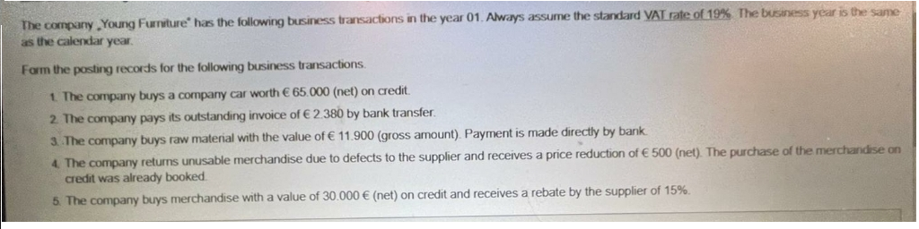 The company Young Furniture" has the following business transactions in the year 01. Always assume the standard VAT rate of 19% The business year is the same
as the calendar year.
Form the posting records for the following business transactions.
1. The company buys a company car worth € 65.000 (net) on credit.
2 The company pays its outstanding invoice of € 2.380 by bank transfer.
3 The company buys raw material with the value of € 11.900 (gross amount). Payment is made directly by bank.
4 The company returns unusable merchandise due to defects to the supplier and receives a price reduction of € 500 (net). The purchase of the merchandise on
credit was already booked.
5. The company buys merchandise with a value of 30.000 € (net) on credit and receives a rebate by the supplier of 15%.
