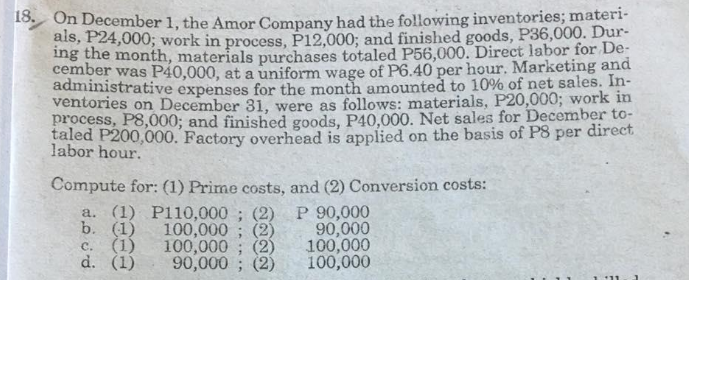 13 On December 1, the Amor Company had the following inventories; materi-
ais, P24,000; work in process, P12,000; amd finished goods, P36,000. Dur-
ing the month, materials purchases totaled P56,000. Direct labor for De-
cember was P40,000, at a uniform wage of P6.40 per hour. Marketing and
administrative expenses for the month amounted to 10% of net sales. In-
ventories on December 31, were as follows: materials, P20,000; work in
process, P8,000; and finished goods, P40,000. Net sales for December to-
taled P200,000. Factory overhead is applied on the basis of P8 per direct
labor hour.
Compute for: (1) Prime costs, and (2) Conversion costs:
a. (1) Pl10,000 ; (2)
b. (1)
c. (1)
d. (1)
100,000 ; (2)
100,000 ; (2)
90,000 ; (2)
P 90,000
90,000
100,000
100,000
