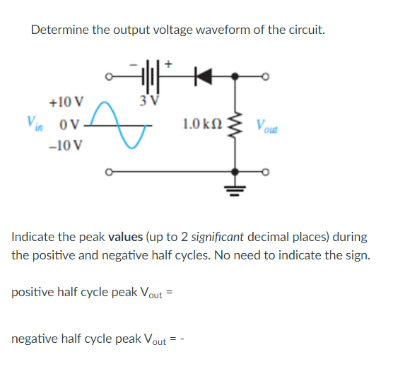 Determine the output voltage waveform of the circuit.
+10 V
3V
Vi oV
1.0 kN
Vout
-10 V
Indicate the peak values (up to 2 significant decimal places) during
the positive and negative half cycles. No need to indicate the sign.
positive half cycle peak Vout =
negative half cycle peak Vout
= -
