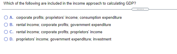 Which of the following are included in the income approach to calculating GDP?
......
O A. corporate profits; proprietors' income; consumption expenditure
O B. rental income; corporate profits; government expenditure
OC. rental income; corporate profits; proprietors' income
O D. proprietors' income; government expenditure; investment
