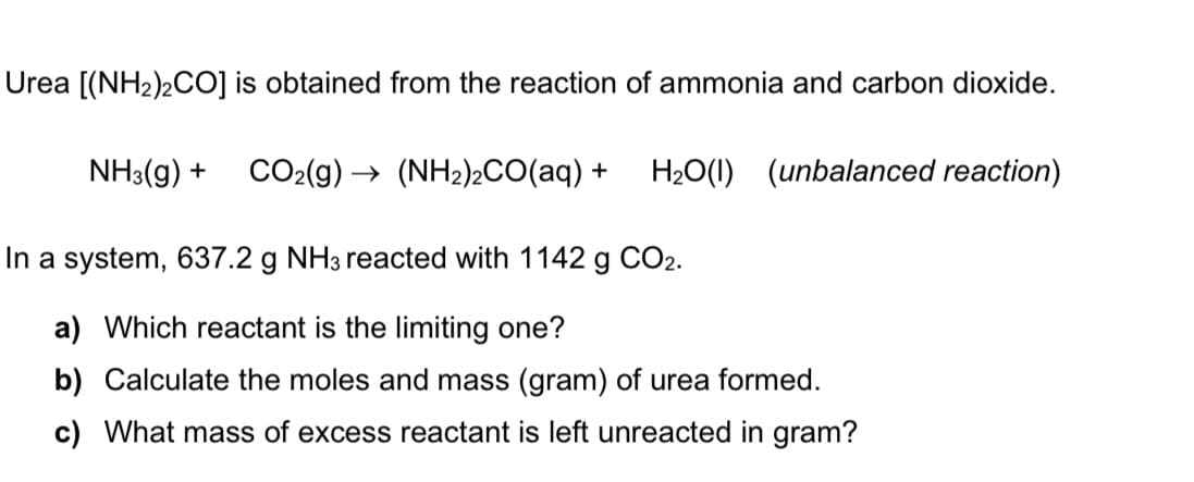 Urea [(NH2)2CO] is obtained from the reaction of ammonia and carbon dioxide.
NH3(g) +
CO2(g) –
(NH2)2CO(aq) +
H20(1) (unbalanced reaction)
In a system, 637.2 g NH3 reacted with 1142 g CO2.
a) Which reactant is the limiting one?
b) Calculate the moles and mass (gram) of urea formed.
c) What mass of excess reactant is left unreacted in gram?
