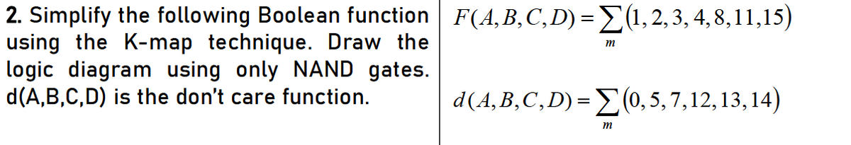 2. Simplify the following Boolean function F(A,B,C,D) = E(1, 2, 3, 4, 8,11,15)
using the K-map technique. Draw the
logic diagram using only NAND gates.
d(A,B,C,D) is the don't care function.
m
d(4,B,C,D) =E(0, 5, 7,12, 13, 14)
m
