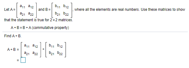 a11 a12
b11 b12
Let A =
and B=
where all the elements are real numbers. Use these matrices to show
a21 a22
that the statement is true for 2x2 matrices.
b21 b22
A+B= B +A (commutative property)
Find A+ B.
a11 a12
b11 b12
A+B =
a21 a22
b21 b22
