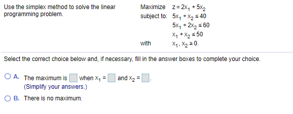Use the simplex method to solve the linear
programming problem.
Maximize z= 2x, + 5x2
subject to: 5x, +X2 s 40
5x, + 2x, s 60
X, + X2 s 50
X4, X2 2 0.
with
Select the correct choice below and, if necessary, fill in the answer boxes to complete your choice.
O A. The maximum is
when X, =
and X, =
(Simplify your answers.)
O B. There is no maximum.
