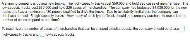 A shipping company is buying new trucks. The high-capacity trucks cost $50,000 and hold 320 cases of merchandise. The
low-capacity trucks cost $30,000 and hold 220 cases of merchandise. The company has budgeted $1,080,000 for the new
trucks and has a maximum of 30 people qualified to drive the trucks. Due to availability limitations, the company can
purchase at most 15 high-capacity trucks. How many of each type of truck should the company purchase to maximize the
number of cases shipped at one time?
To maximize the number of cases of merchandise that can be shipped simultaneously, the company should purchase
high-capacity trucks and O low-capacity trucks.
