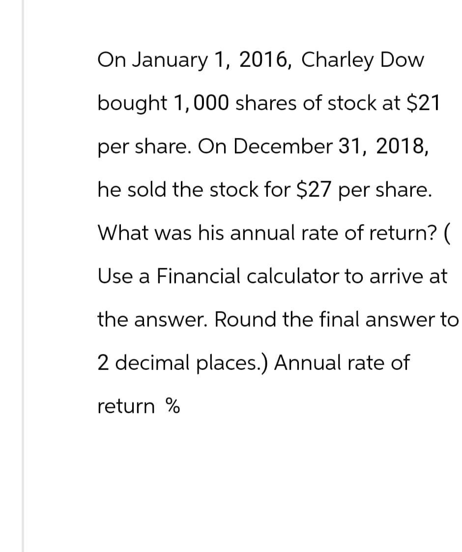 On January 1, 2016, Charley Dow
bought 1,000 shares of stock at $21
per share. On December 31, 2018,
he sold the stock for $27 per share.
What was his annual rate of return? (
Use a Financial calculator to arrive at
the answer. Round the final answer to
2 decimal places.) Annual rate of
return %