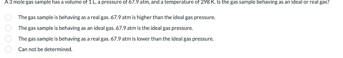 A 3 mole gas sample has a volume of 1 L, a pressure of 67.9 atm, and a temperature of 298 K. Is the gas sample behaving as an ideal or real gas?
OOOO
The gas sample is behaving as a real gas. 67.9 atm is higher than the ideal gas pressure.
The gas sample is behaving as an ideal gas. 67.9 atm is the ideal gas pressure.
The gas sample is behaving as a real gas. 67.9 atm is lower than the ideal gas pressure.
Can not be determined.