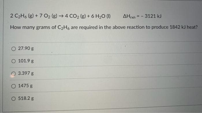 2 C₂H6 (g) + 7 O2 (g) → 4 CO2 (g) + 6 H₂O (1)
AHrxn = - 3121 kJ
How many grams of C₂H6 are required in the above reaction to produce 1842 kJ heat?
27.90 g
O 101.9 g
3.397 g
O 1475 g
O 518.2 g