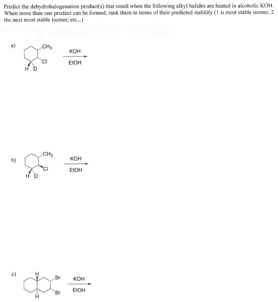 Predict the dehydrohalogenation product(s) that result when the following alkyl halides are heated in alcoholic KOH.
When more than one product can be formed, rank them in terms of their predicted stability (1 is most stable isomer, 2
the next most stable isomer, etc...)
a)
b)
HD
HD
H
CH3
''CI
H
CH3
Br
'Br
KOH
EtOH
KOH
EtOH
KOH
EtOH