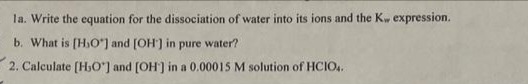 la. Write the equation for the dissociation of water into its ions and the Kw expression.
b. What is [HO] and [OH] in pure water?
2. Calculate [H,O] and [OH] in a 0.00015 M solution of HCIO4.