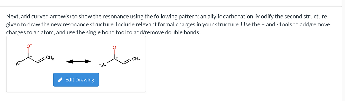 Next, add curved arrow(s) to show the resonance using the following pattern: an allylic carbocation. Modify the second structure
given to draw the new resonance structure. Include relevant formal charges in your structure. Use the + and tools to add/remove
charges to an atom, and use the single bond tool to add/remove double bonds.
H₂C
CH₂
Edit Drawing
H3C
CH₂