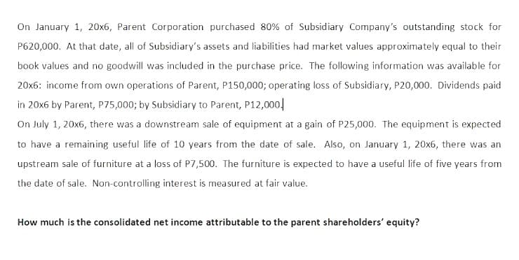 On January 1, 20x6, Parent Corporation purchased 80% of Subsidiary Company's outstanding stock for
P620,000. At that date, all of Subsidiary's assets and liabilities had market values approximately equal to their
book values and no goodwill was included in the purchase price. The following information was available for
20x6: income from own operations of Parent, P150,000; operating loss of Subsidiary, P20,000. Dividends paid
in 20x6 by Parent, P75,000; by Subsidiary to Parent, P12,000,
On July 1, 20x6, there was a downstream sale of equipment at a gain of P25,000. The equipment is expected
to have a remaining useful life of 10 years from the date of sale. Also, on January 1, 20x6, there was an
upstream sale of furniture at a loss of P7,500. The furniture is expected to have a useful life of five years from
the date of sale. Non-controlling interest is measured at fair value.
How much is the consolidated net income attributable to the parent shareholders' equity?
