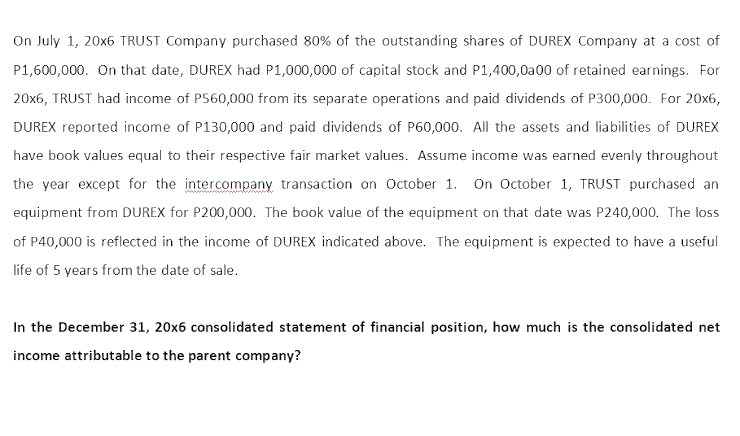 On July 1, 20x6 TRUST Company purchased 80% of the outstanding shares of DUREX Company at a cost of
P1,600,000. On that date, DUREX had P1,000,000 of capital stock and P1,400,0a00 of retained earnings. For
20x6, TRUST had income of P560,000 from its separate operations and paid dividends of P300,000. For 20x6,
DUREX reported income of P130,000 and paid dividends of P60,000. All the assets and liabilities of DUREX
have book values equal to their respective fair market values. Assume income was earned evenly throughout
the year except for the intercompany transaction on October 1. On October 1, TRUST purchased an
equipment from DUREX for P200,000. The book value of the equipment on that date was P240,000. The loss
of P40,000 is reflected in the income of DUREX indicated above. The equipment is expected to have a useful
life of 5 years from the date of sale.
In the December 31, 20x6 consolidated statement of financial position, how much is the consolidated net
income attributable to the parent company?
