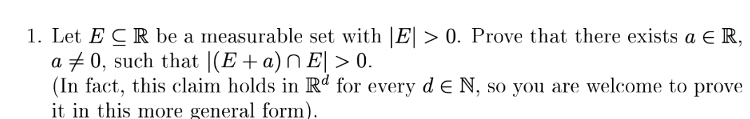 1. Let ER be a measurable set with |E| > 0. Prove that there exists a ER,
0, such that |(E + a)^ E| > 0.
a
(In fact, this claim holds in Rd for every d E N, so you are welcome to prove
it in this more general form).