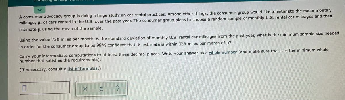 A consumer advocacy group is doing a large study on car rental practices. Among other things, the consumer group would like to estimate the mean monthly
mileage, u, of cars rented in the U.S. over the past year. The consumer group plans to choose a random sample of monthly U.S. rental car mileages and then
estimate u using the mean of the sample.
Using the value 750 miles per month as the standard deviation of monthly U.S. rental car mileages from the past year, what is the minimum sample size needed
in order for the consumer group to be 99% confident that its estimate is within 135 miles per month of u?
Carry your intermediate computations to at least three decimal places. Write your answer as a whole number (and make sure that it is the minimum whole
number that satisfies the requirements).
(If necessary, consult a list of formulas.)
