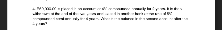 4. P60,000.00 is placed in an account at 4% compounded annually for 2 years. It is then
withdrawn at the end of the two years and placed in another bank at the rate of 5%
compounded semi-annually for 4 years. What is the balance in the second account after the
4 years?
