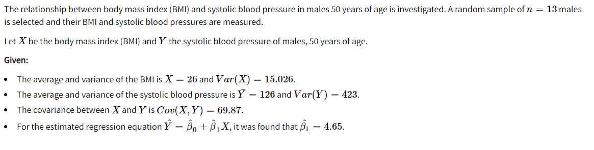 The relationship between body mass index (BMI) and systolic blood pressure in males 50 years of age is investigated. A random sample of n = 13 males
is selected and their BMI and systolic blood pressures are measured.
Let X be the body mass index (BMI) and Y the systolic blood pressure of males, 50 years of age.
Given:
The average and variance of the BMI is X = 26 and Var(X) = 15.026.
The average and variance of the systolic blood pressure is Y = 126 and Var(Y) = 423.
The covariance between X and Y is Cov(X,Y) = 69.87.
For the estimated regression equation Y = Bo + B, X, it was found that B1 = 4.65.
