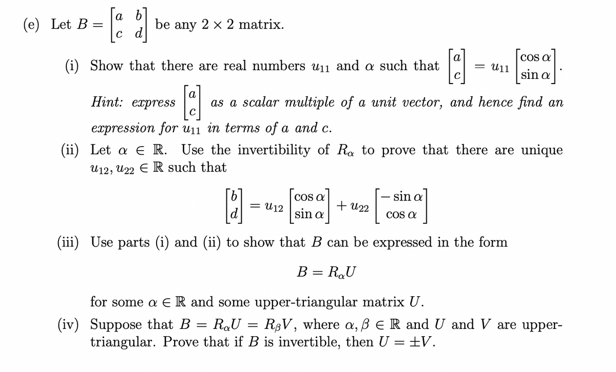 а
(e) Let B
be any 2 x 2 matrix.
d]
а
COs a
(i) Show that there are real numbers u11 and a such that
U11
sin a
a
Hint: express
as a scalar multiple of a unit vector, and hence find an
expression for u11 in terms of a and c.
(ii) Let a E R. Use the invertibility of Ra to prove that there are unique
U12, U22 E R such that
CO a
sin a
U12
+ U22
sin a
COS a
(iii) Use parts (i) and (ii) to show that B can be expressed in the form
B = R,U
for some a E R and some upper-triangular matrix U.
(iv) Suppose that B
triangular. Prove that if B is invertible, then U = ±V.
RaU
R8V, where a, ß E R and U and V are upper-
