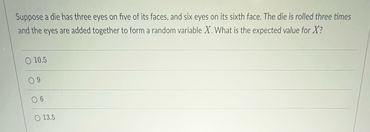 Suppose a die has three eyes on five of its faces, and six eyes on its sixth face. The die is rolled three times
and the eyes are added together to form a random variable X. What is the expected value for X?
O 10.5
09
06
O 13.5