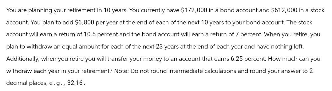 You are planning your retirement in 10 years. You currently have $172,000 in a bond account and $612,000 in a stock
account. You plan to add $6,800 per year at the end of each of the next 10 years to your bond account. The stock
account will earn a return of 10.5 percent and the bond account will earn a return of 7 percent. When you retire, you
plan to withdraw an equal amount for each of the next 23 years at the end of each year and have nothing left.
Additionally, when you retire you will transfer your money to an account that earns 6.25 percent. How much can you
withdraw each year in your retirement? Note: Do not round intermediate calculations and round your answer to 2
decimal places, e. g., 32.16.