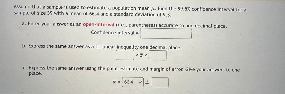 Assume that a sample is used to estimate a population mean μ. Find the 99.5% confidence interval for a
sample of size 39 with a mean of 66.4 and a standard deviation of 9.3.
a. Enter your answer as an open-interval (i.e., parentheses) accurate to one decimal place.
Confidence interval =
b. Express the same answer as a tri-linear inequality one decimal place.
<<
c. Express the same answer using the point estimate and margin of error. Give your answers to one
place.
x = 66.4