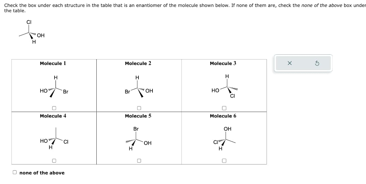 Check the box under each structure in the table that is an enantiomer of the molecule shown below. If none of them are, check the none of the above box under
the table.
CI
***OH
H
Molecule 1
H
HO".
HO"
H
Molecule 4
Br
0
CI
none of the above
Molecule 2
Br
H
OH
0
Molecule 5
Br
Jo
OH
H
0
Molecule 3
HO
H
Molecule 6
Cl
OH
C/***
H
U
X
Ś