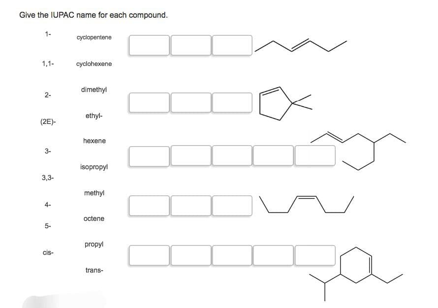 Give the IUPAC name for each compound.
1-
cyclopentene
1,1-
cyclohexene
dimethyl
2-
ethyl-
(2E)-
hexene
3-
isopropyl
3,3-
methyl
4-
octene
5-
cis-
propyl
trans-