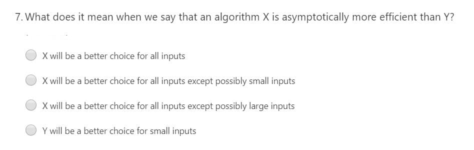 7. What does it mean when we say that an algorithm X is asymptotically more efficient than Y?
X will be a better choice for all inputs
X will be a better choice for all inputs except possibly small inputs
X will be a better choice for all inputs except possibly large inputs
Y will be a better choice for small inputs
